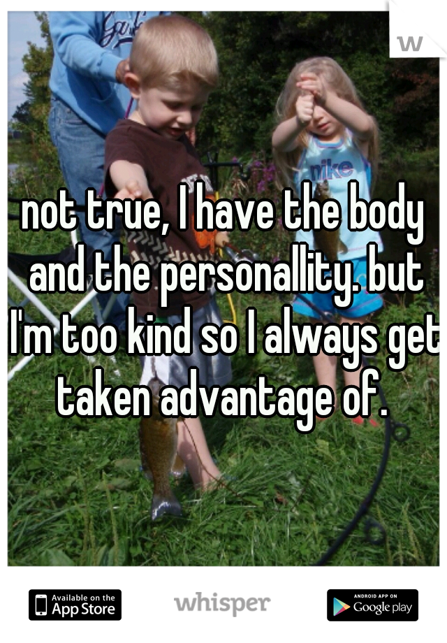 not true, I have the body and the personallity. but I'm too kind so I always get taken advantage of. 