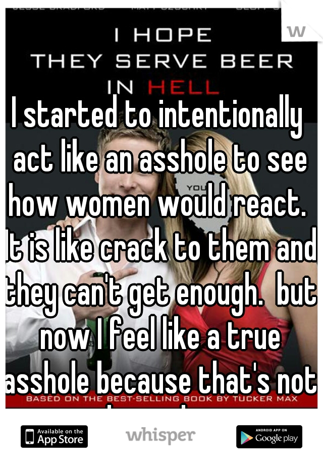 I started to intentionally act like an asshole to see how women would react.  It is like crack to them and they can't get enough.  but now I feel like a true asshole because that's not the real me