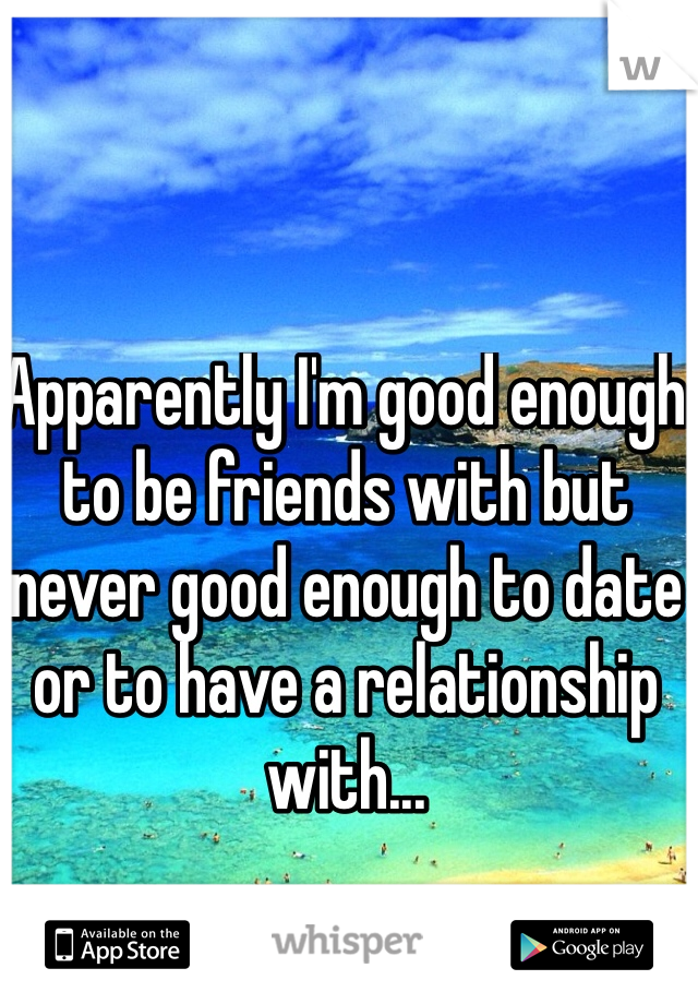 Apparently I'm good enough to be friends with but never good enough to date or to have a relationship with...