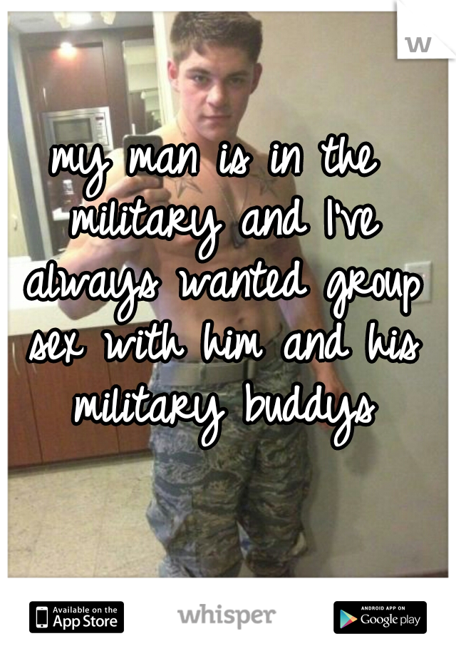 my man is in the military and I've always wanted group sex with him and his military buddys