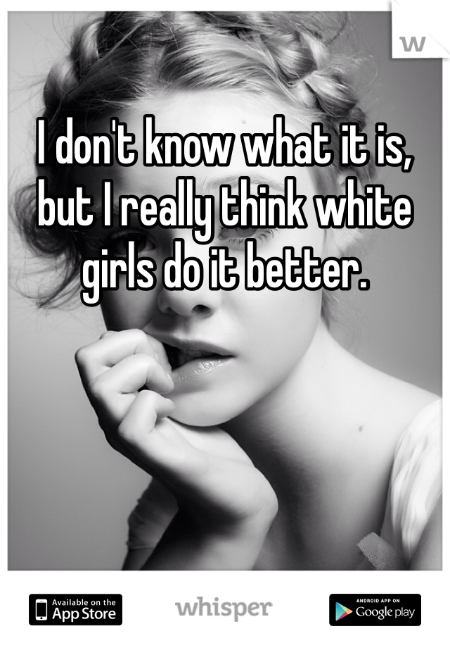 I don't know what it is, but I really think white girls do it better. 