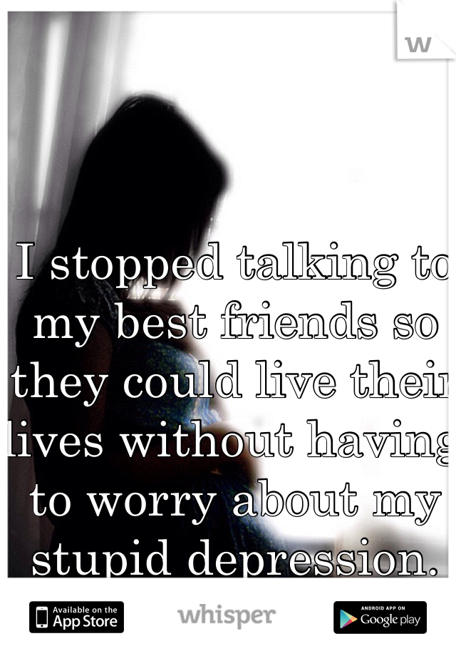 I stopped talking to my best friends so they could live their lives without having to worry about my stupid depression.