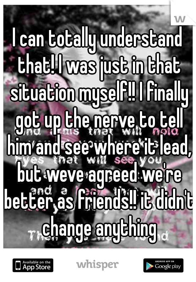 I can totally understand that! I was just in that situation myself!! I finally got up the nerve to tell him and see where it lead, but weve agreed we're better as friends!! it didn't change anything