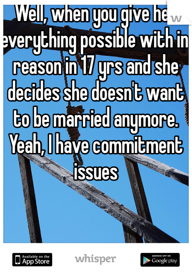 Well, when you give her everything possible with in reason in 17 yrs and she decides she doesn't want to be married anymore. Yeah, I have commitment issues