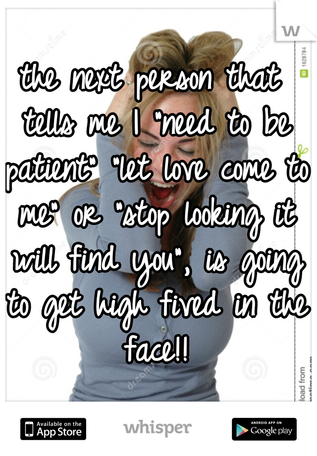 the next person that tells me I "need to be patient" "let love come to me" or "stop looking it will find you", is going to get high fived in the face!!