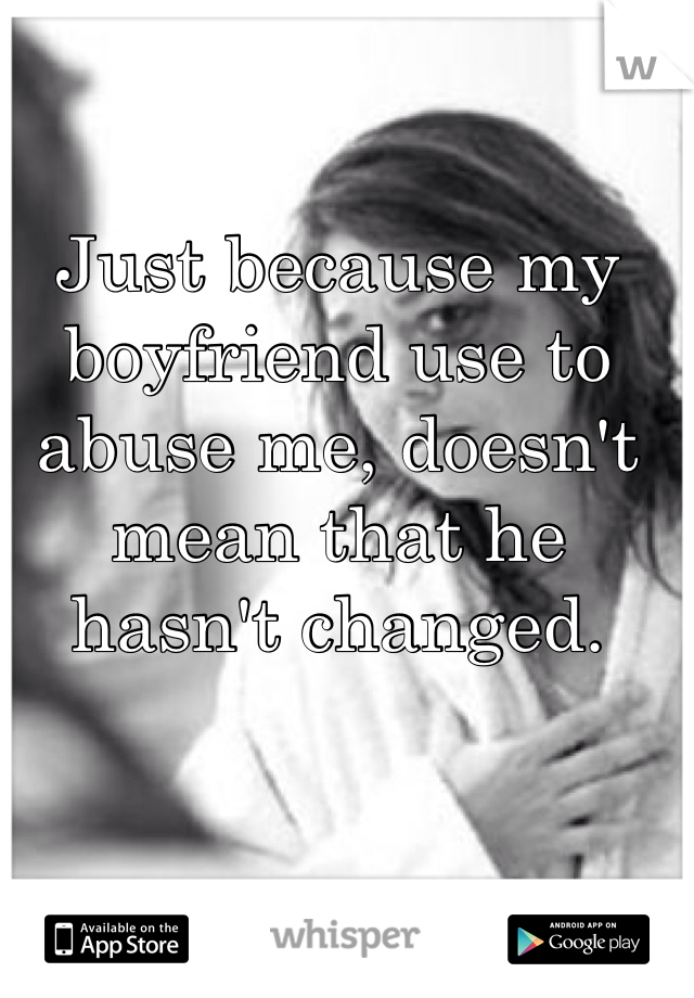 Just because my boyfriend use to abuse me, doesn't mean that he hasn't changed. 
