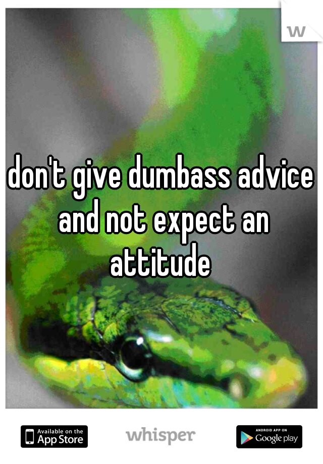 don't give dumbass advice and not expect an attitude 