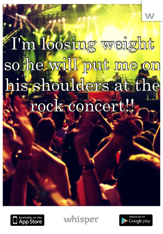 I'm loosing weight so he will put me on his shoulders at the rock concert!! 