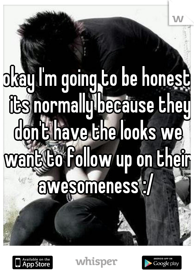  okay I'm going to be honest.  its normally because they don't have the looks we want to follow up on their awesomeness :/ 