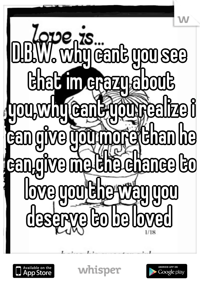 D.B.W. why cant you see that im crazy about you,why cant you realize i can give you more than he can,give me the chance to love you the way you deserve to be loved 