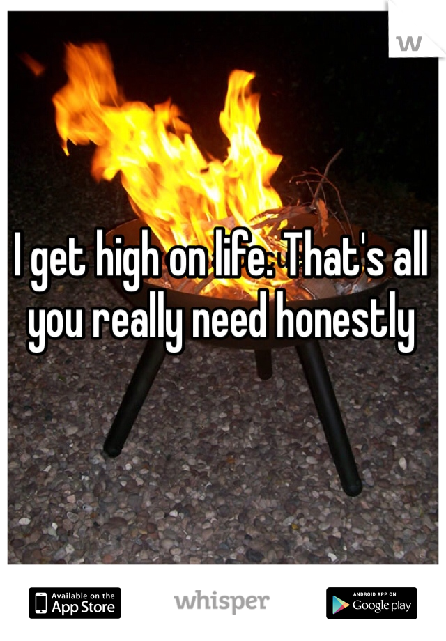 I get high on life. That's all you really need honestly 