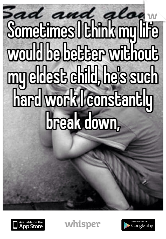 Sometimes I think my life would be better without my eldest child, he's such hard work I constantly break down, 