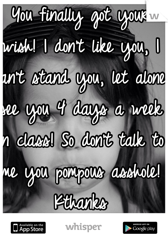 You finally got your wish! I don't like you, I can't stand you, let alone see you 4 days a week in class! So don't talk to me you pompous asshole! 
Kthanks  