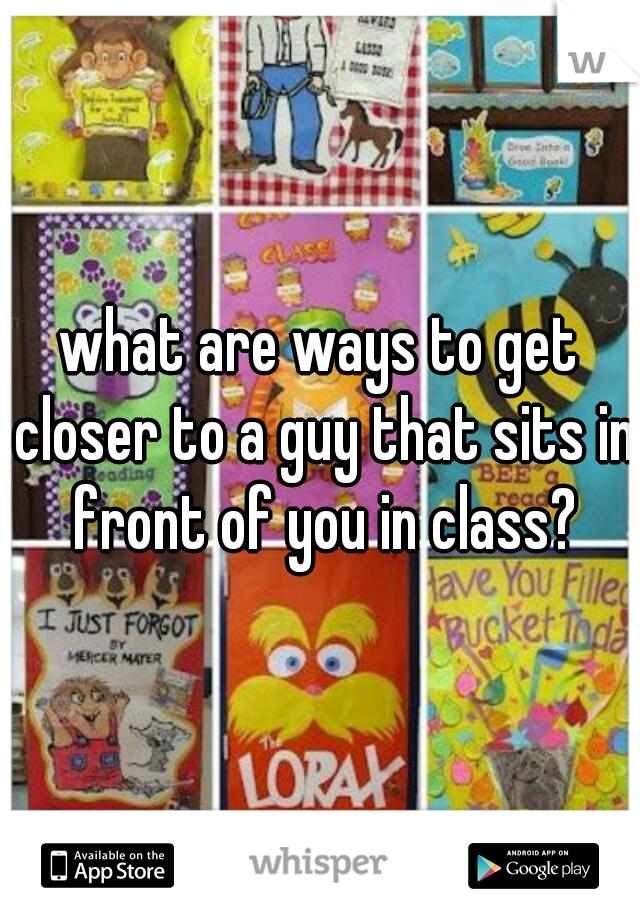 what are ways to get closer to a guy that sits in front of you in class?