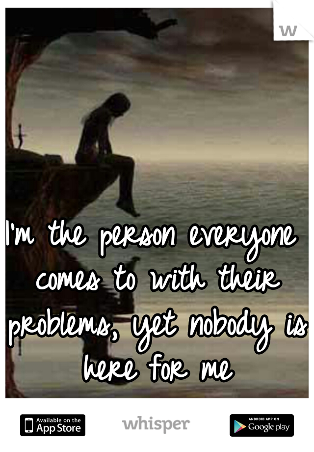 I'm the person everyone comes to with their problems, yet nobody is here for me