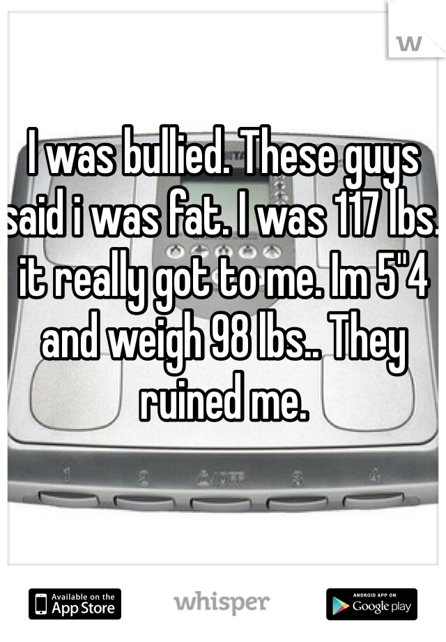 I was bullied. These guys said i was fat. I was 117 lbs. it really got to me. Im 5"4 and weigh 98 lbs.. They ruined me. 