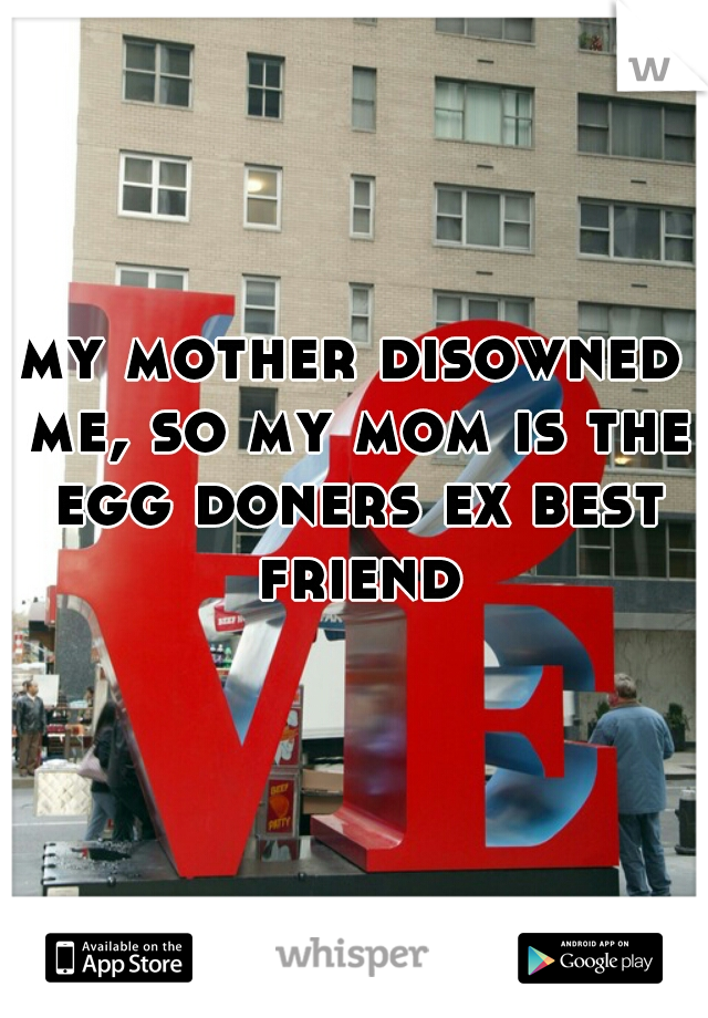 my mother disowned me, so my mom is the egg doners ex best friend