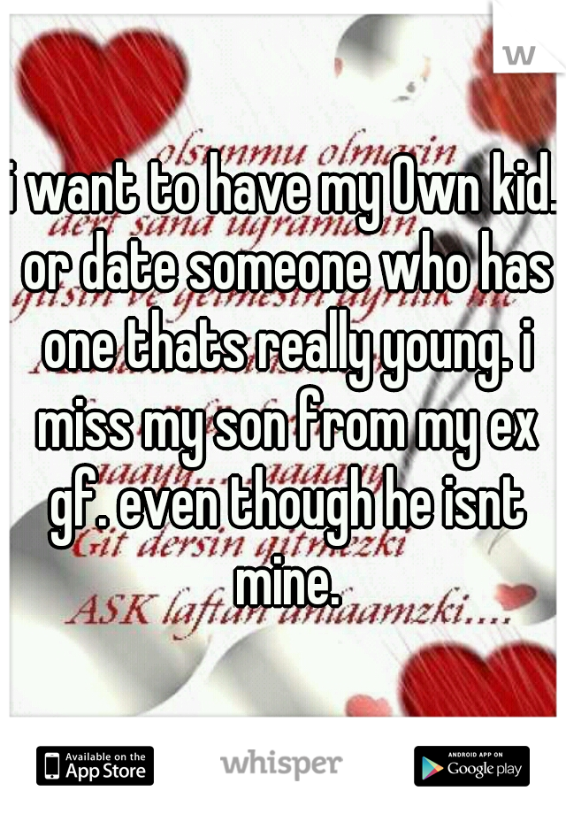 i want to have my Own kid. or date someone who has one thats really young. i miss my son from my ex gf. even though he isnt mine.