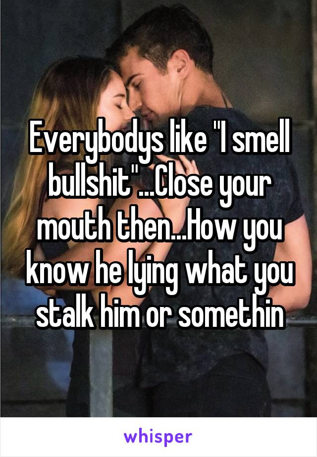 Everybodys like "I smell bullshit"...Close your mouth then...How you know he lying what you stalk him or somethin