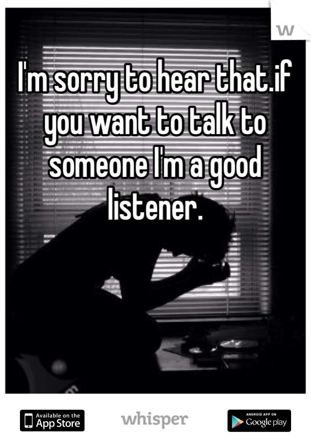 I'm sorry to hear that.if you want to talk to someone I'm a good listener.