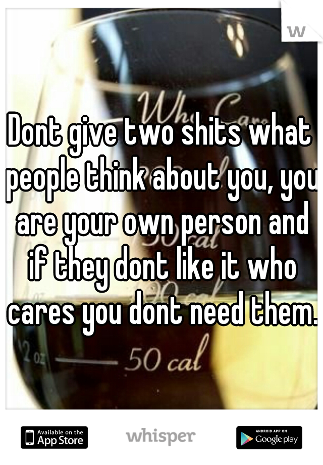 Dont give two shits what people think about you, you are your own person and if they dont like it who cares you dont need them.