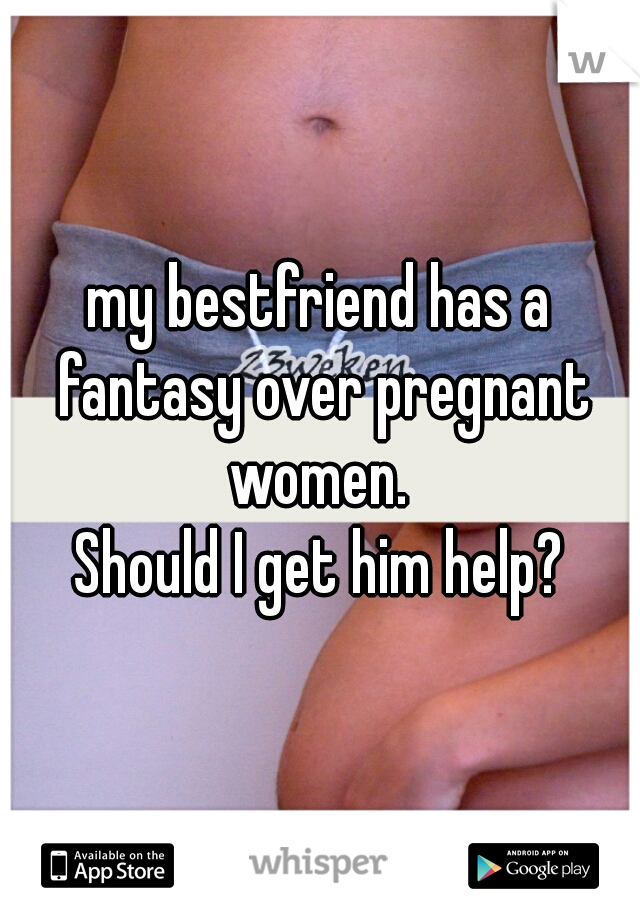 my bestfriend has a fantasy over pregnant women. 
Should I get him help?