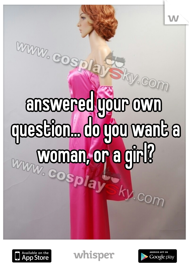 answered your own question... do you want a woman, or a girl?