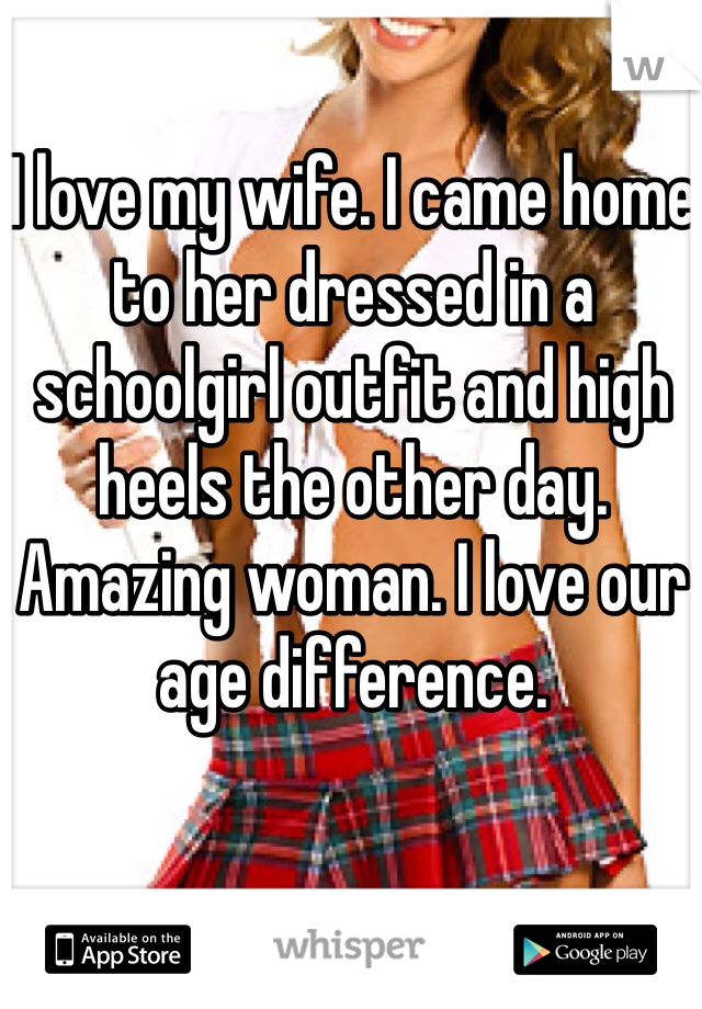 I love my wife. I came home to her dressed in a schoolgirl outfit and high heels the other day. Amazing woman. I love our age difference. 