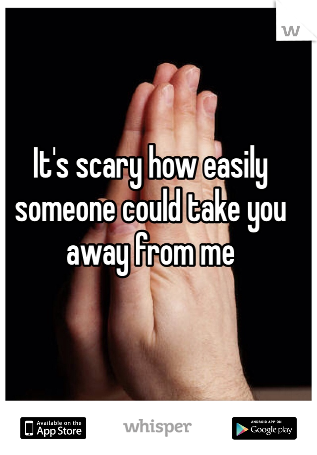 It's scary how easily someone could take you away from me