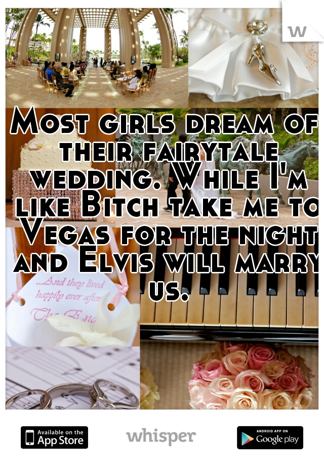 Most girls dream of their fairytale wedding. While I'm like Bitch take me to Vegas for the night and Elvis will marry us.