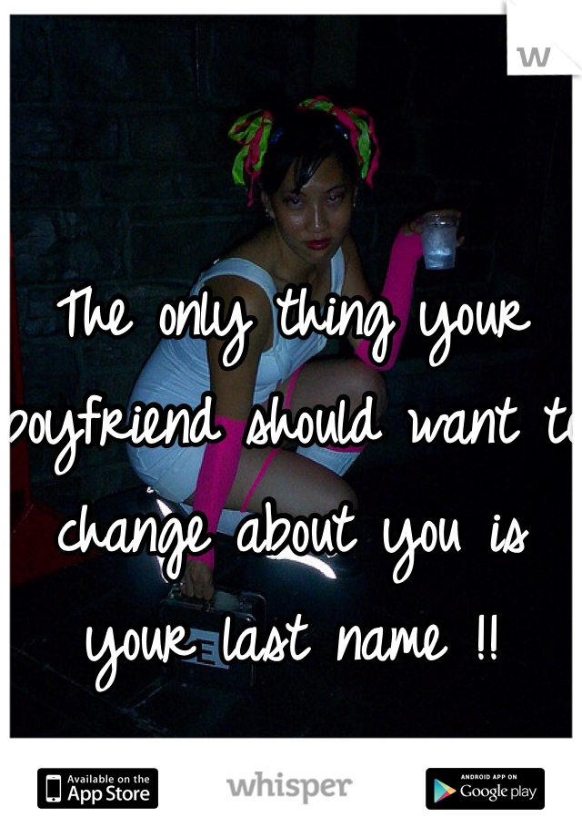 The only thing your boyfriend should want to change about you is your last name !!