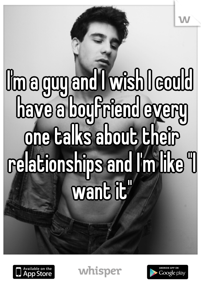 I'm a guy and I wish I could have a boyfriend every one talks about their relationships and I'm like "I want it"