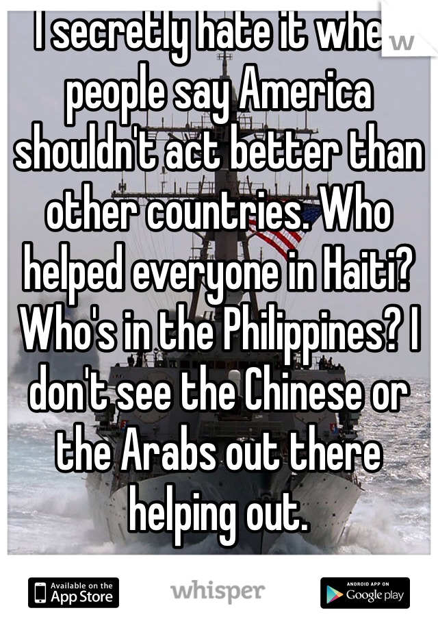 I secretly hate it when people say America shouldn't act better than other countries. Who helped everyone in Haiti? Who's in the Philippines? I don't see the Chinese or the Arabs out there helping out. 