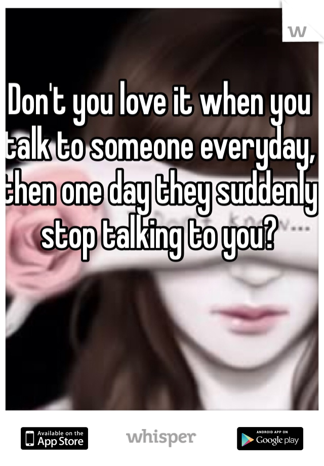 Don't you love it when you talk to someone everyday, then one day they suddenly stop talking to you?