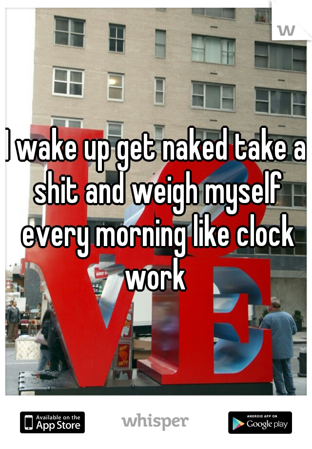 I wake up get naked take a shit and weigh myself every morning like clock work 