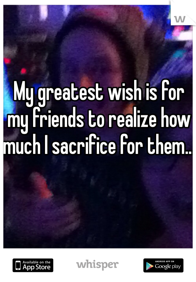 My greatest wish is for my friends to realize how much I sacrifice for them...