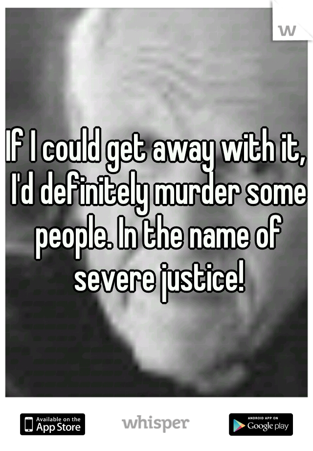 If I could get away with it, I'd definitely murder some people. In the name of severe justice!