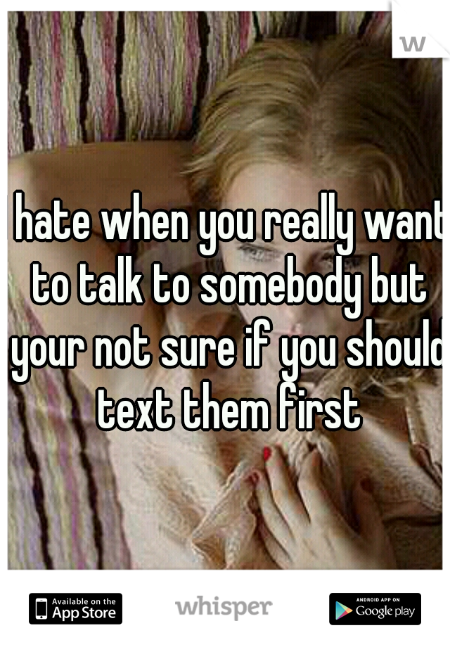 I hate when you really want to talk to somebody but your not sure if you should text them first