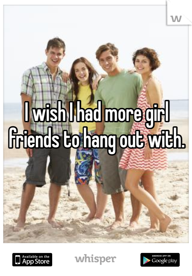 I wish I had more girl friends to hang out with.