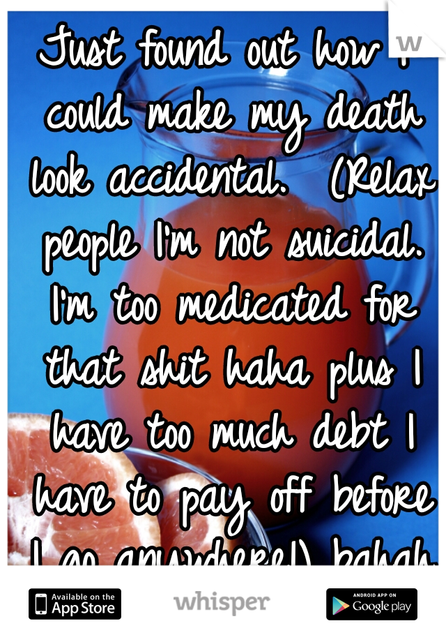 Just found out how I could make my death look accidental.  (Relax people I'm not suicidal. I'm too medicated for that shit haha plus I have too much debt I have to pay off before I go anywhere!) bahah