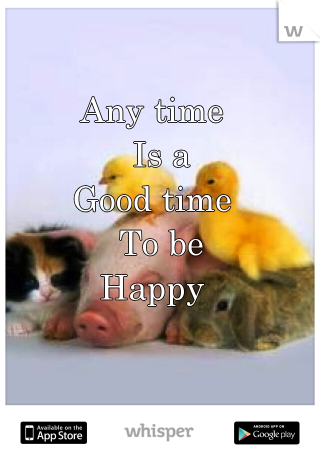 Any time
  Is a
Good time
  To be
 Happy 
  