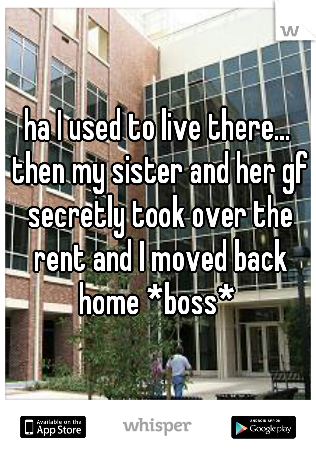 ha I used to live there... then my sister and her gf secretly took over the rent and I moved back home *boss* 