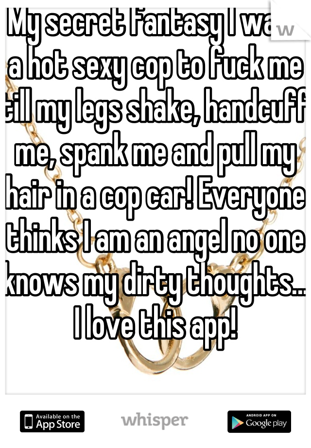 My secret fantasy I want a hot sexy cop to fuck me till my legs shake, handcuff me, spank me and pull my hair in a cop car! Everyone thinks I am an angel no one knows my dirty thoughts... I love this app! 