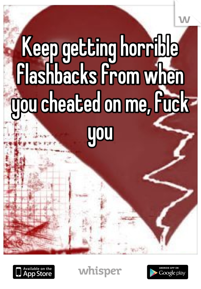 Keep getting horrible flashbacks from when you cheated on me, fuck you
