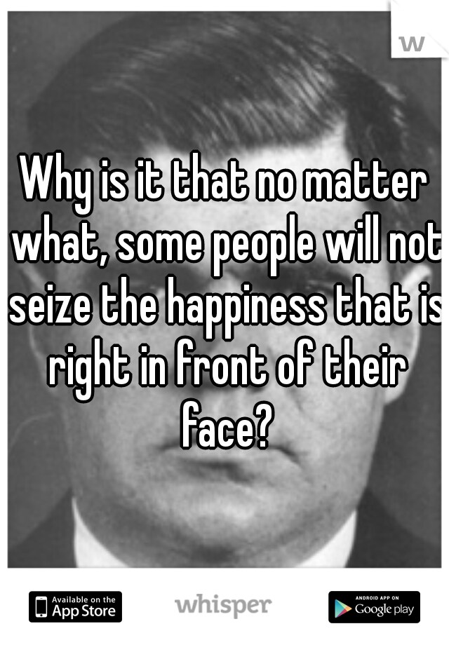 Why is it that no matter what, some people will not seize the happiness that is right in front of their face?