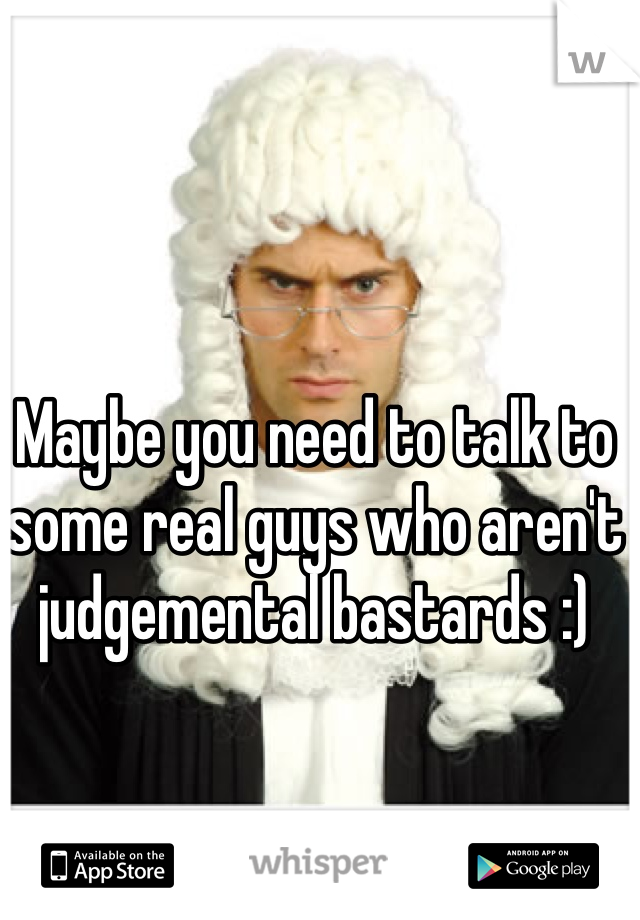 Maybe you need to talk to some real guys who aren't judgemental bastards :) 