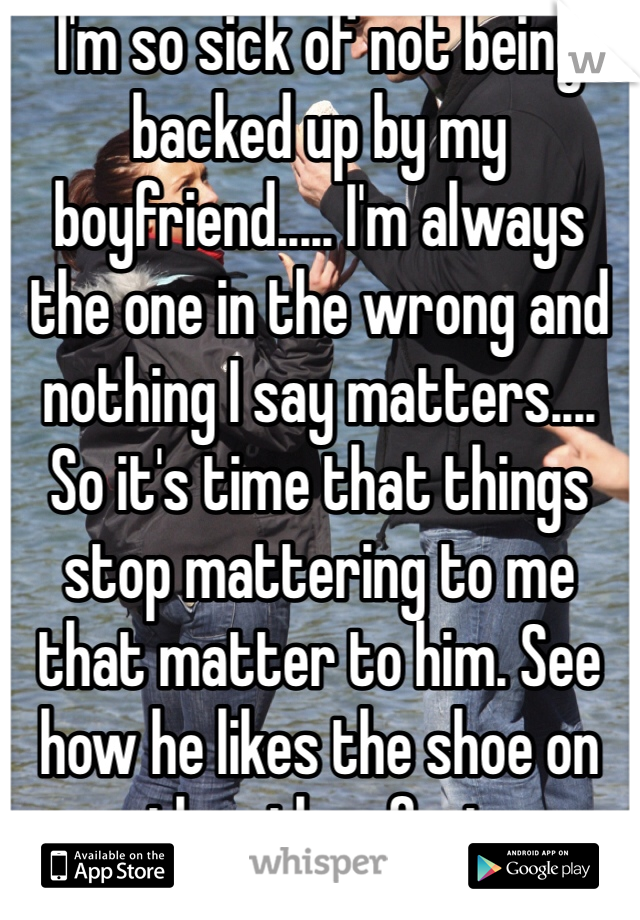 I'm so sick of not being backed up by my boyfriend..... I'm always the one in the wrong and nothing I say matters.... So it's time that things stop mattering to me that matter to him. See how he likes the shoe on the other foot 