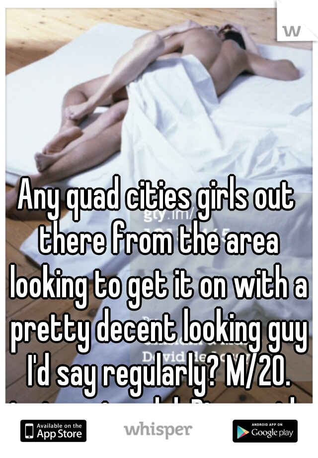 Any quad cities girls out there from the area looking to get it on with a pretty decent looking guy I'd say regularly? M/20. just curious lol. Discreetly