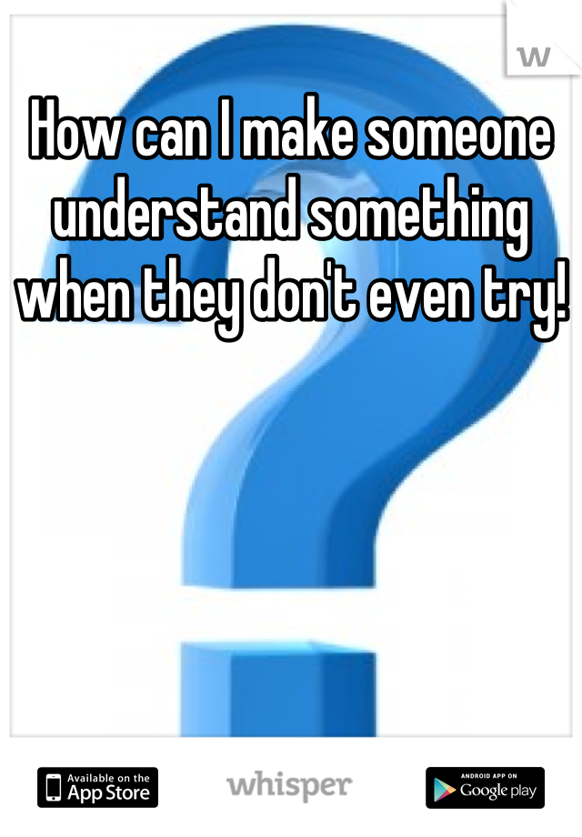 How can I make someone understand something when they don't even try!