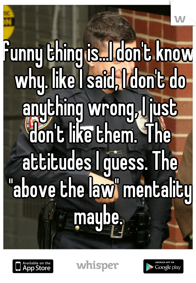 funny thing is...I don't know why. like I said, I don't do anything wrong, I just don't like them.  The attitudes I guess. The "above the law" mentality maybe. 